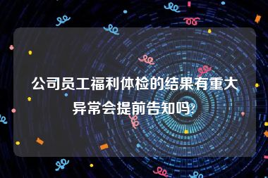 公司员工福利体检的结果有重大异常会提前告知吗?