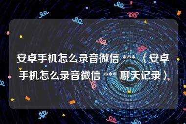 安卓手机怎么录音微信 *** 〈安卓手机怎么录音微信 *** 聊天记录〉