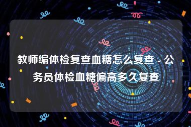 教师编体检复查血糖怎么复查 - 公务员体检血糖偏高多久复查