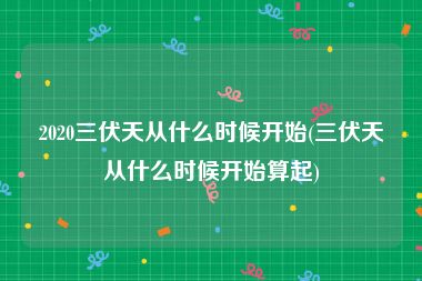 2020三伏天从什么时候开始(三伏天从什么时候开始算起)