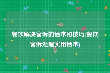 餐饮解决客诉的话术和技巧(餐饮客诉处理实用话术)