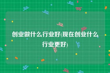 创业做什么行业好(现在创业什么行业更好)