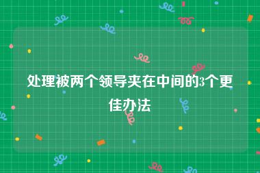 处理被两个领导夹在中间的3个更佳办法