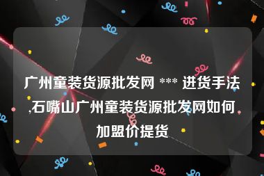 广州童装货源批发网 *** 进货手法,石嘴山广州童装货源批发网如何加盟价提货