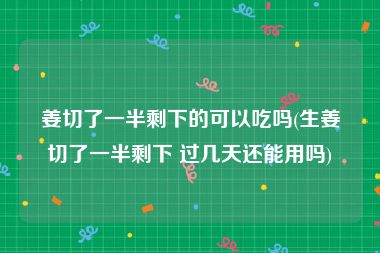 姜切了一半剩下的可以吃吗(生姜切了一半剩下 过几天还能用吗)