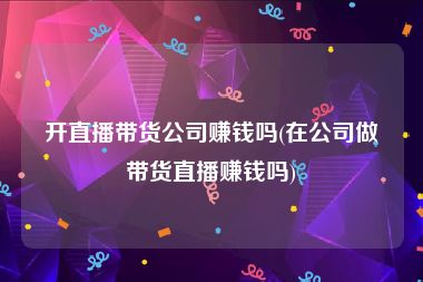 开直播带货公司赚钱吗(在公司做带货直播赚钱吗)