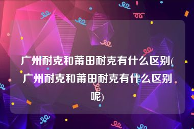 广州耐克和莆田耐克有什么区别(广州耐克和莆田耐克有什么区别呢)