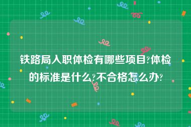 铁路局入职体检有哪些项目?体检的标准是什么?不合格怎么办?