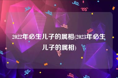 2022年必生儿子的属相(2023年必生儿子的属相)