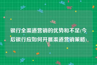 银行全渠道营销的优势和不足(今后银行应如何开展渠道营销策略)