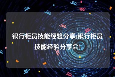 银行柜员技能经验分享(银行柜员技能经验分享会)