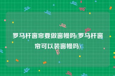 罗马杆窗帘要做窗幔吗(罗马杆窗帘可以装窗幔吗)