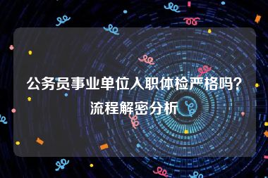 公务员事业单位入职体检严格吗？流程解密分析