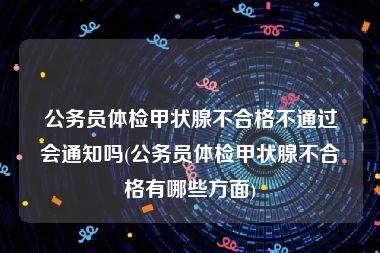 公务员体检甲状腺不合格不通过会通知吗(公务员体检甲状腺不合格有哪些方面)