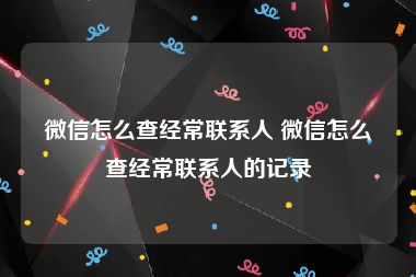 微信怎么查经常联系人 微信怎么查经常联系人的记录