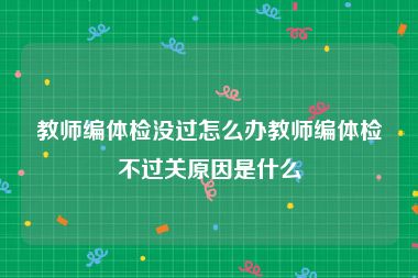 教师编体检没过怎么办教师编体检不过关原因是什么