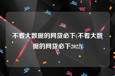 不看大数据的网贷必下(不看大数据的网贷必下2022)