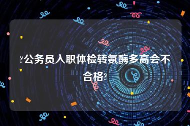 ?公务员入职体检转氨酶多高会不合格?