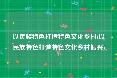 以民族特色打造特色文化乡村(以民族特色打造特色文化乡村振兴)