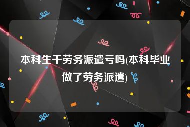 本科生干劳务派遣亏吗(本科毕业做了劳务派遣)