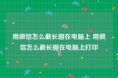 用微信怎么截长图在电脑上 用微信怎么截长图在电脑上打印