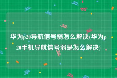 华为p20导航信号弱怎么解决(华为p20手机导航信号弱是怎么解决)