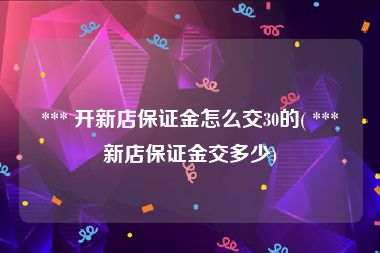  *** 开新店保证金怎么交30的( *** 新店保证金交多少)