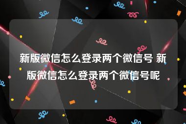 新版微信怎么登录两个微信号 新版微信怎么登录两个微信号呢