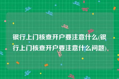 银行上门核查开户要注意什么(银行上门核查开户要注意什么问题)