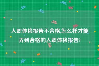 入职体检报告不合格,怎么样才能弄到合格的入职体检报告?