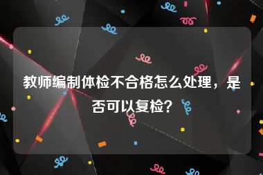 教师编制体检不合格怎么处理，是否可以复检？