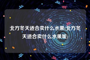 北方冬天适合卖什么水果(北方冬天适合卖什么水果呢)