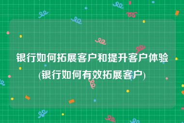 银行如何拓展客户和提升客户体验(银行如何有效拓展客户)