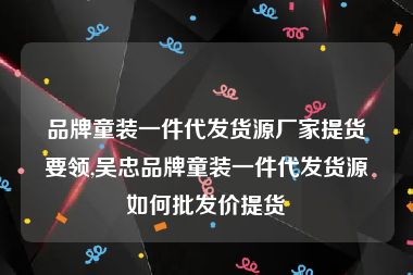 品牌童装一件代发货源厂家提货要领,吴忠品牌童装一件代发货源如何批发价提货