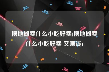 摆地摊卖什么小吃好卖(摆地摊卖什么小吃好卖 又赚钱)