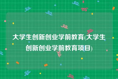 大学生创新创业学前教育(大学生创新创业学前教育项目)