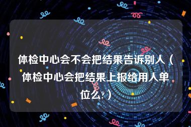 体检中心会不会把结果告诉别人（体检中心会把结果上报给用人单位么?）