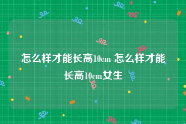 怎么样才能长高10cm 怎么样才能长高10cm女生