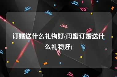 订婚送什么礼物好(闺蜜订婚送什么礼物好)