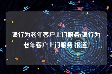 银行为老年客户上门服务(银行为老年客户上门服务 报道)