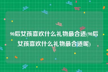 90后女孩喜欢什么礼物最合适(90后女孩喜欢什么礼物最合适呢)