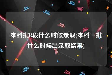 本科批B段什么时候录取(本科一批什么时候出录取结果)