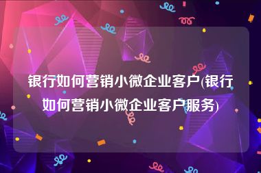 银行如何营销小微企业客户(银行如何营销小微企业客户服务)