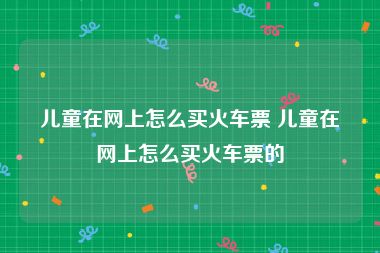 儿童在网上怎么买火车票 儿童在网上怎么买火车票的