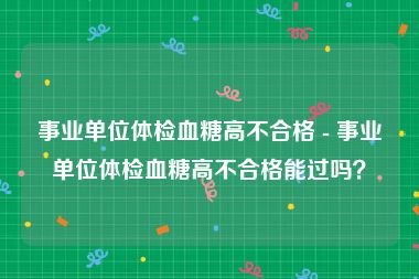 事业单位体检血糖高不合格 - 事业单位体检血糖高不合格能过吗？