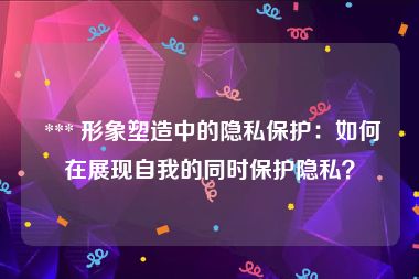  *** 形象塑造中的隐私保护：如何在展现自我的同时保护隐私？