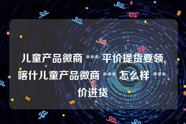 儿童产品微商 *** 平价提货要领,喀什儿童产品微商 *** 怎么样 *** 价进货