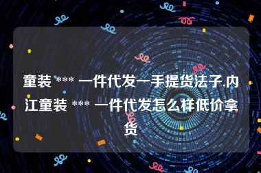 童装 *** 一件代发一手提货法子,内江童装 *** 一件代发怎么样低价拿货