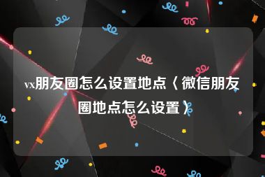 vx朋友圈怎么设置地点〈微信朋友圈地点怎么设置〉