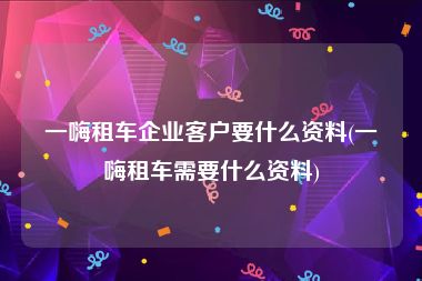 一嗨租车企业客户要什么资料(一嗨租车需要什么资料)